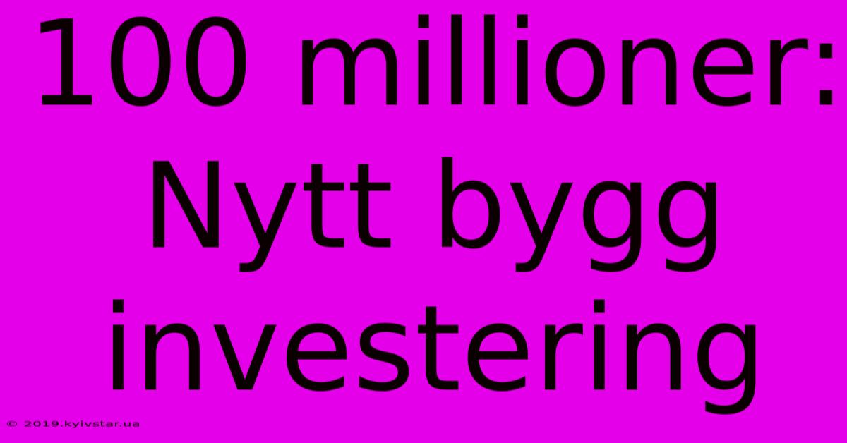 100 Millioner: Nytt Bygg Investering