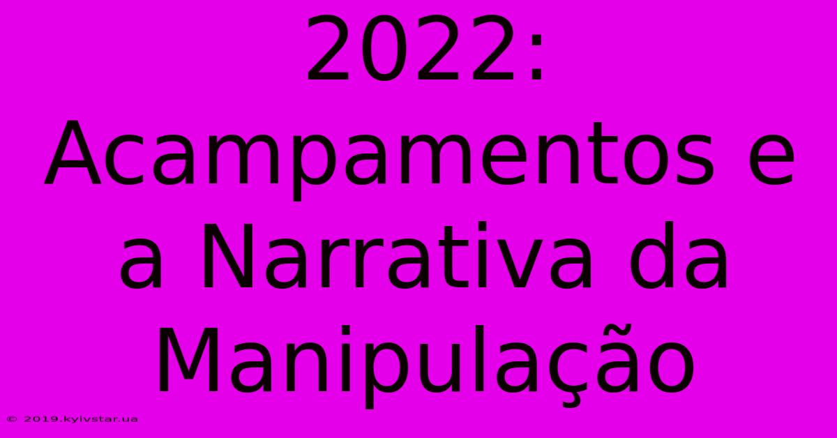 2022: Acampamentos E A Narrativa Da Manipulação