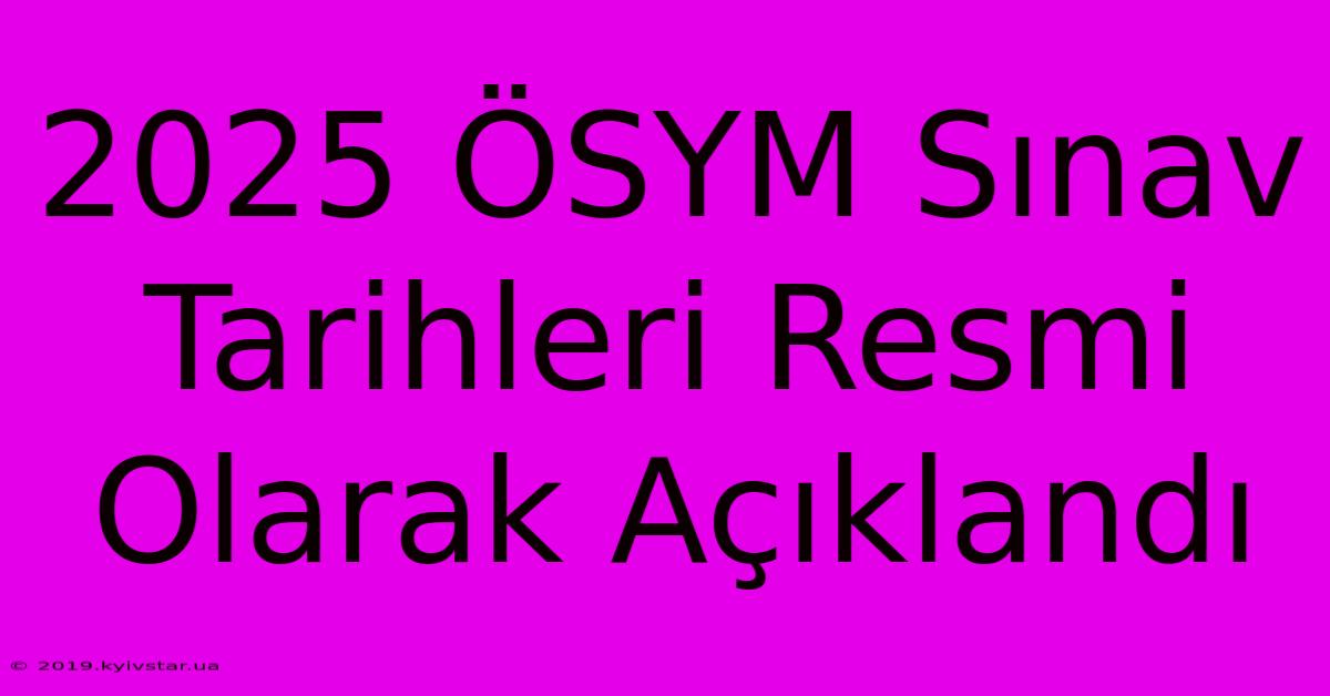 2025 ÖSYM Sınav Tarihleri Resmi Olarak Açıklandı