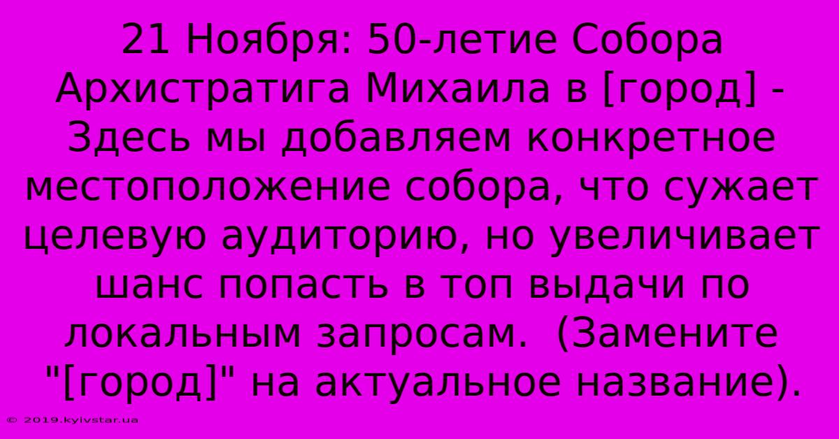 21 Ноября: 50-летие Собора Архистратига Михаила В [город] -  Здесь Мы Добавляем Конкретное Местоположение Собора, Что Сужает Целевую Аудиторию, Но Увеличивает Шанс Попасть В Топ Выдачи По Локальным Запросам.  (Замените 