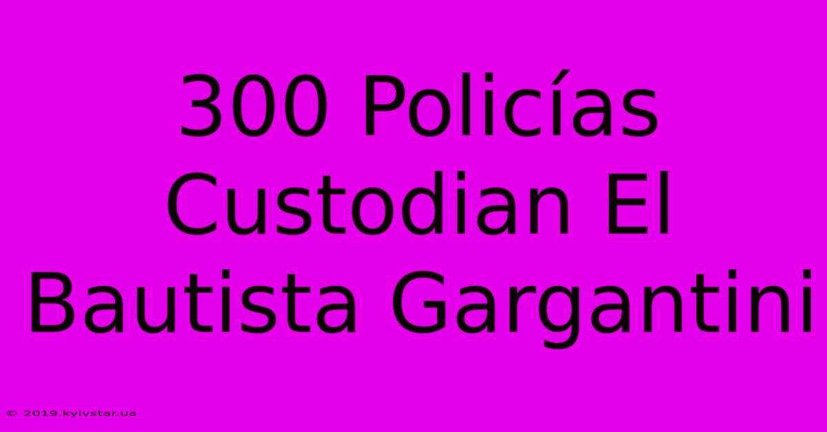 300 Policías Custodian El Bautista Gargantini