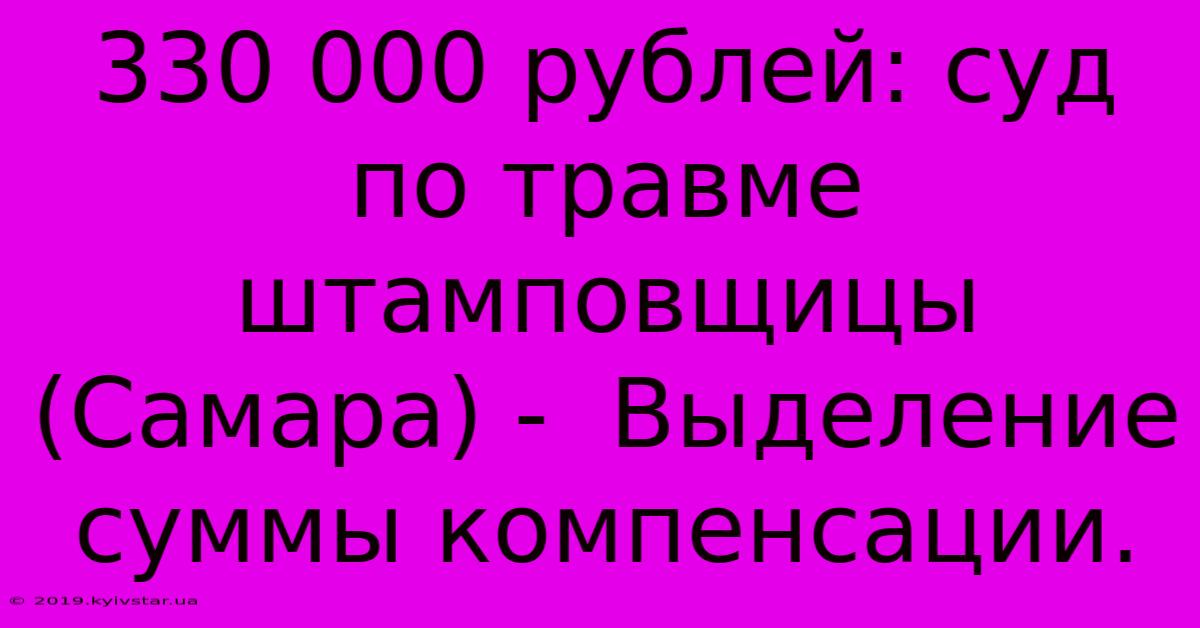 330 000 Рублей: Суд По Травме Штамповщицы (Самара) -  Выделение Суммы Компенсации.