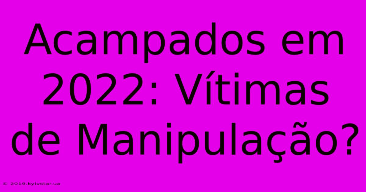 Acampados Em 2022: Vítimas De Manipulação?