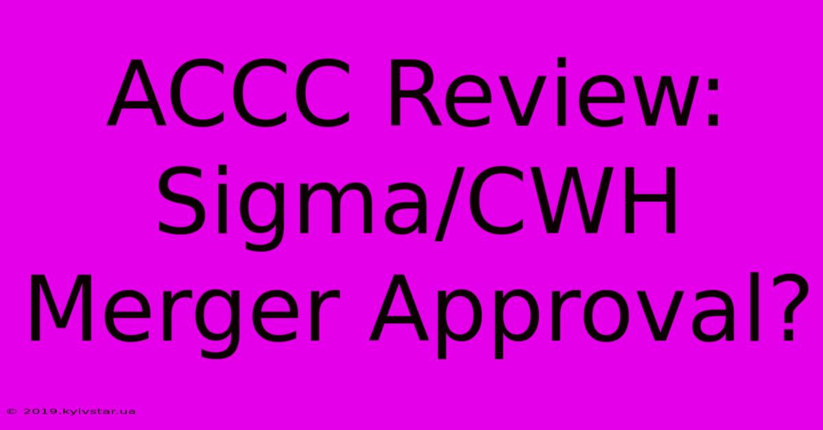 ACCC Review: Sigma/CWH Merger Approval? 