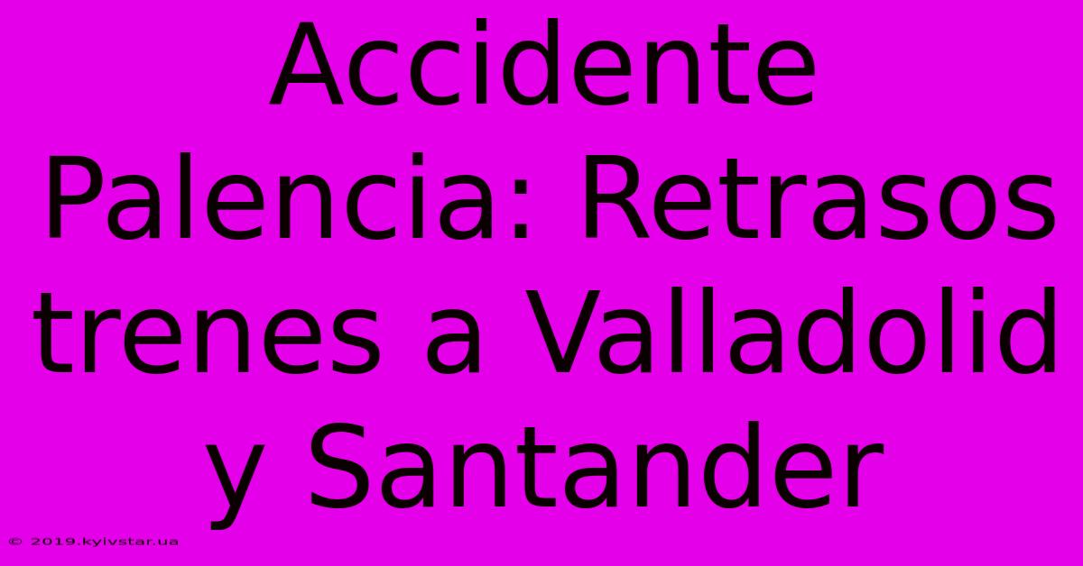 Accidente Palencia: Retrasos Trenes A Valladolid Y Santander