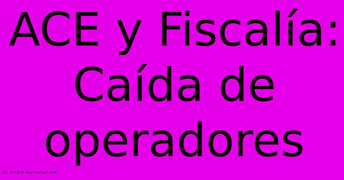 ACE Y Fiscalía: Caída De Operadores