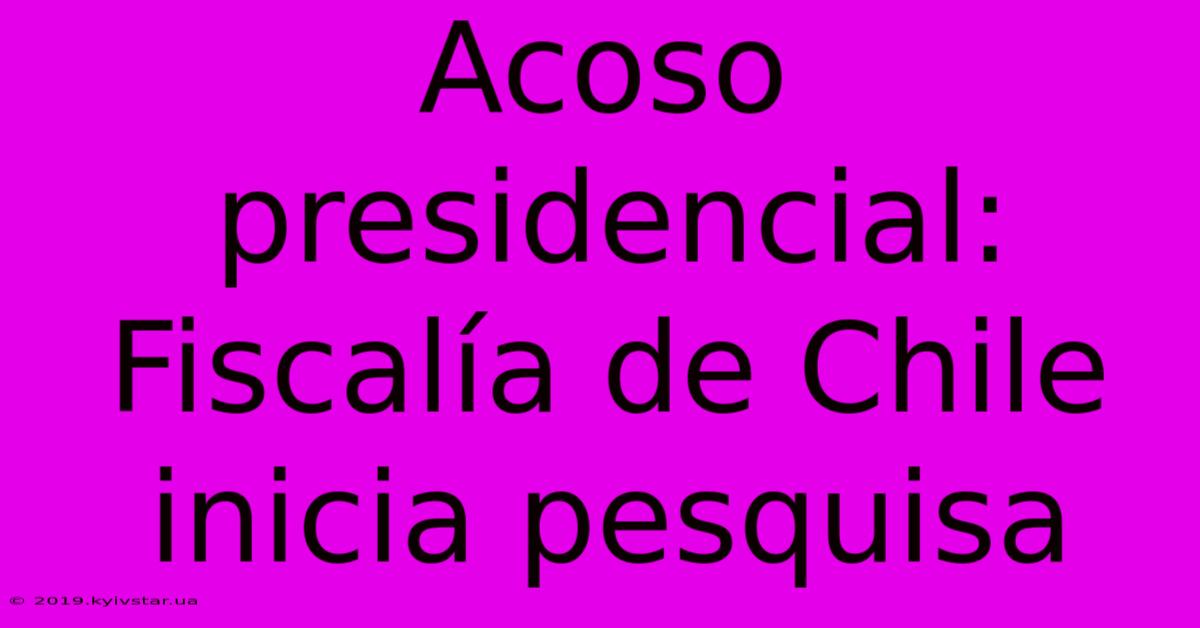 Acoso Presidencial: Fiscalía De Chile Inicia Pesquisa