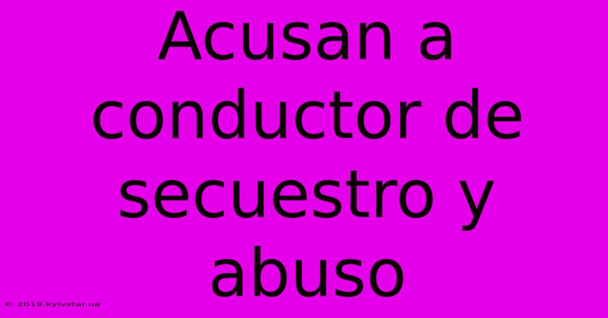 Acusan A Conductor De Secuestro Y Abuso