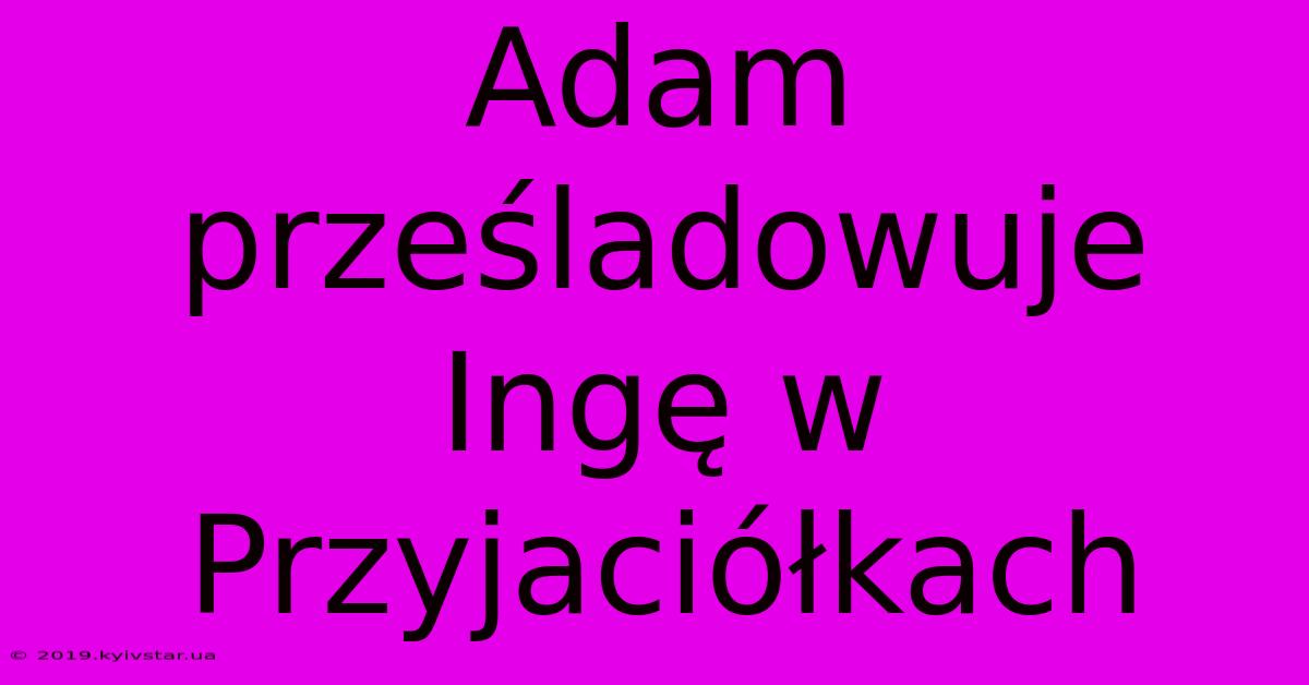 Adam Prześladowuje Ingę W Przyjaciółkach