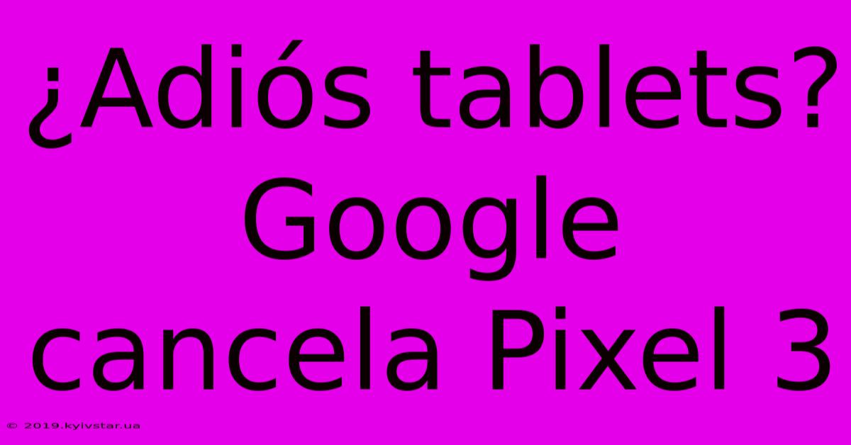 ¿Adiós Tablets? Google Cancela Pixel 3