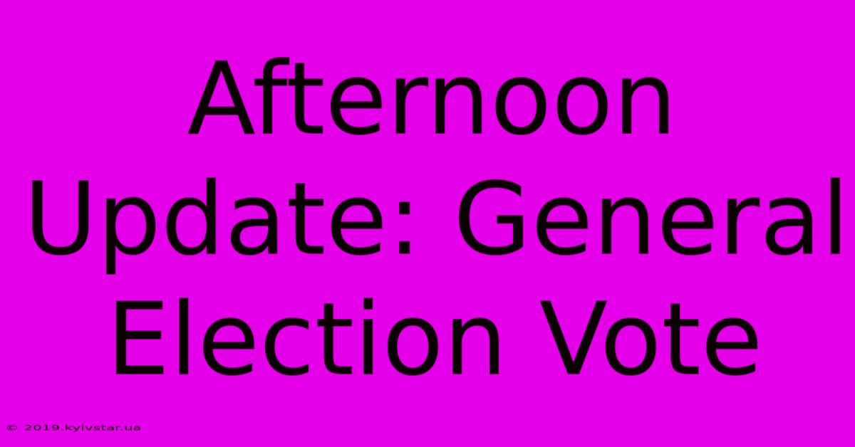 Afternoon Update: General Election Vote