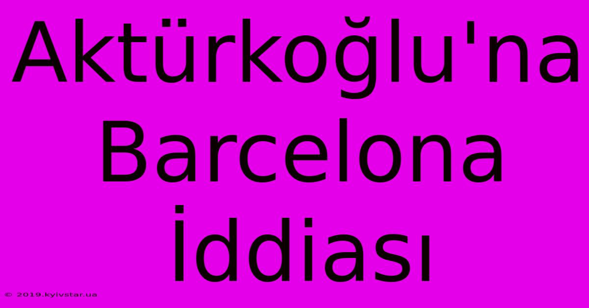 Aktürkoğlu'na Barcelona İddiası