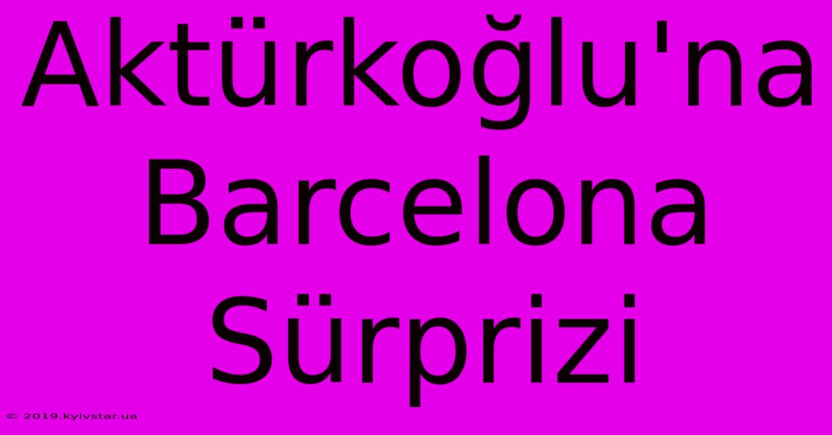 Aktürkoğlu'na Barcelona Sürprizi