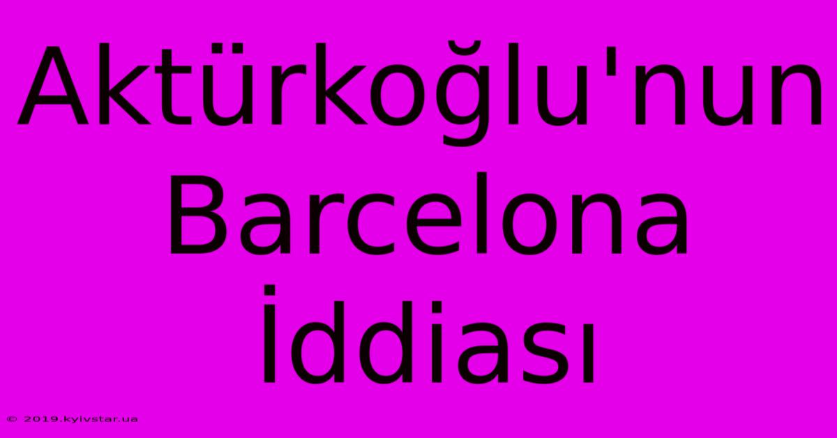 Aktürkoğlu'nun Barcelona İddiası