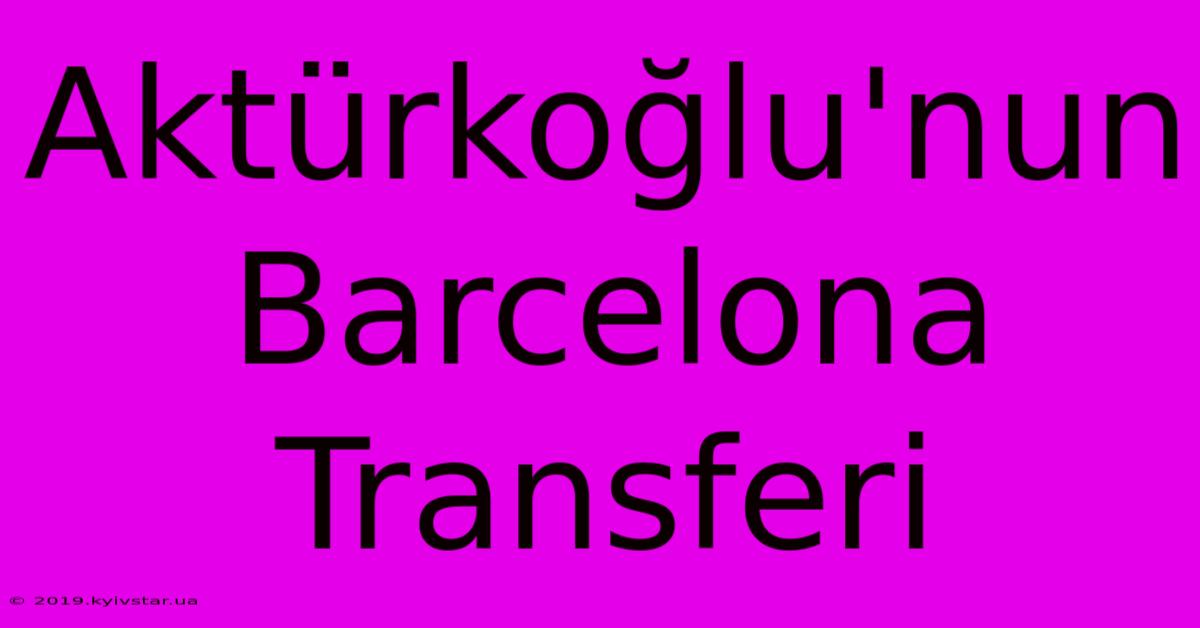 Aktürkoğlu'nun Barcelona Transferi