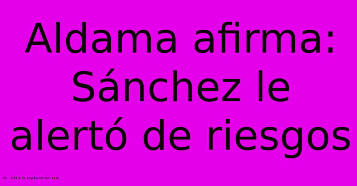 Aldama Afirma: Sánchez Le Alertó De Riesgos