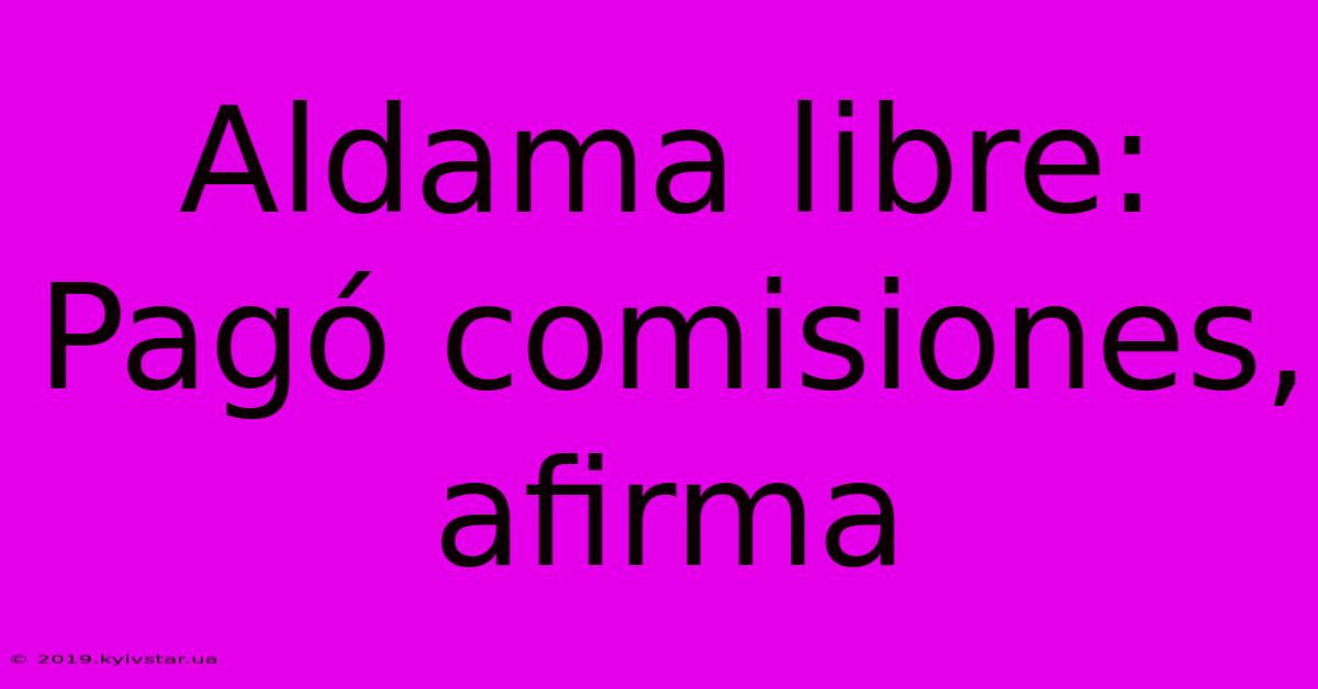 Aldama Libre: Pagó Comisiones, Afirma