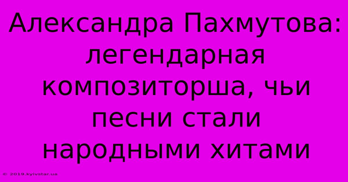 Александра Пахмутова:  Легендарная Композиторша, Чьи Песни Стали Народными Хитами