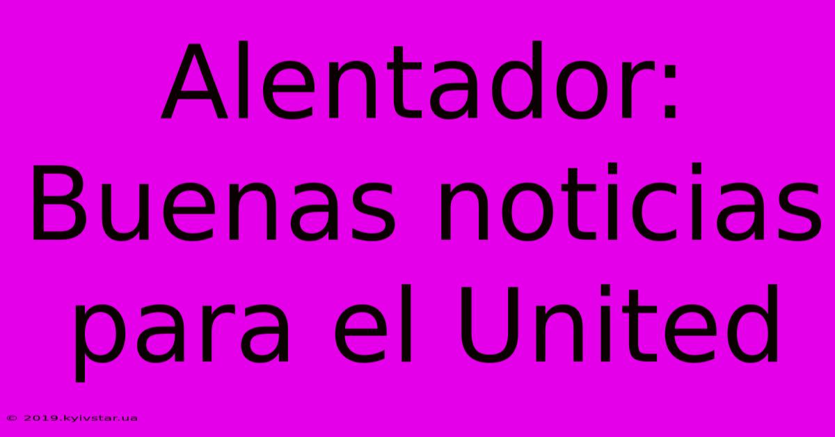 Alentador: Buenas Noticias Para El United