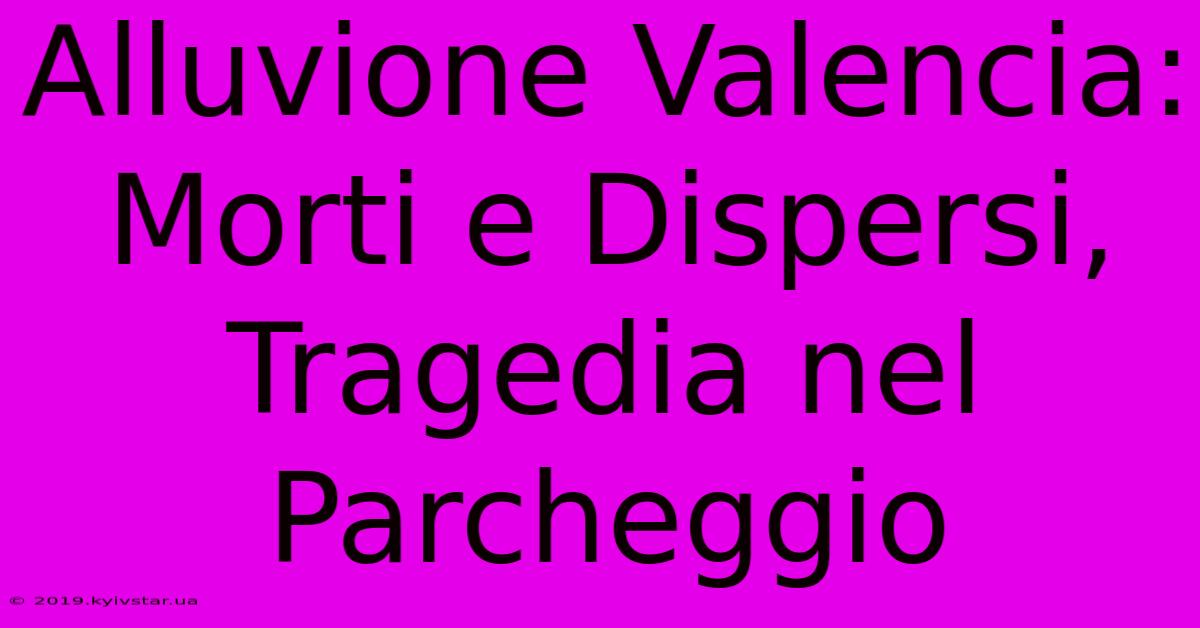 Alluvione Valencia: Morti E Dispersi, Tragedia Nel Parcheggio