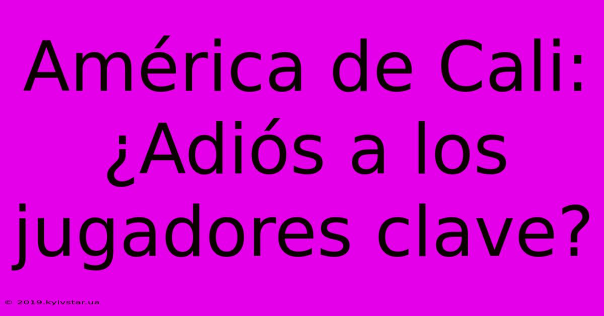 América De Cali: ¿Adiós A Los Jugadores Clave?