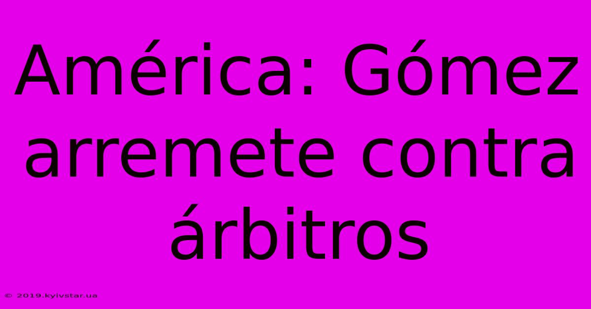 América: Gómez Arremete Contra Árbitros