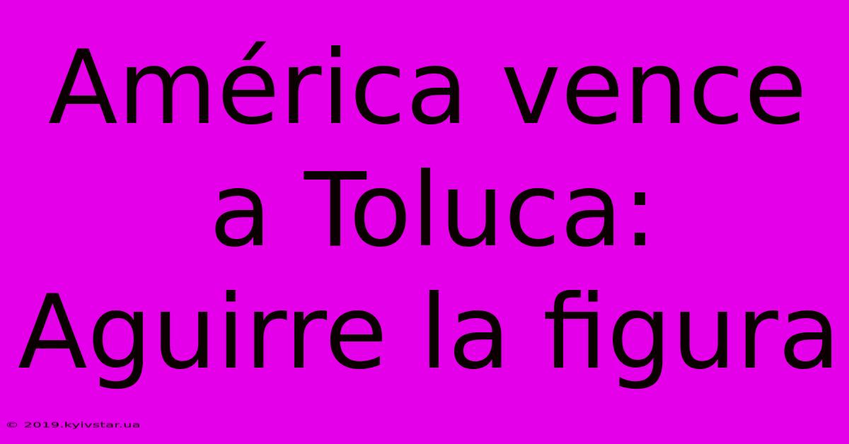 América Vence A Toluca: Aguirre La Figura