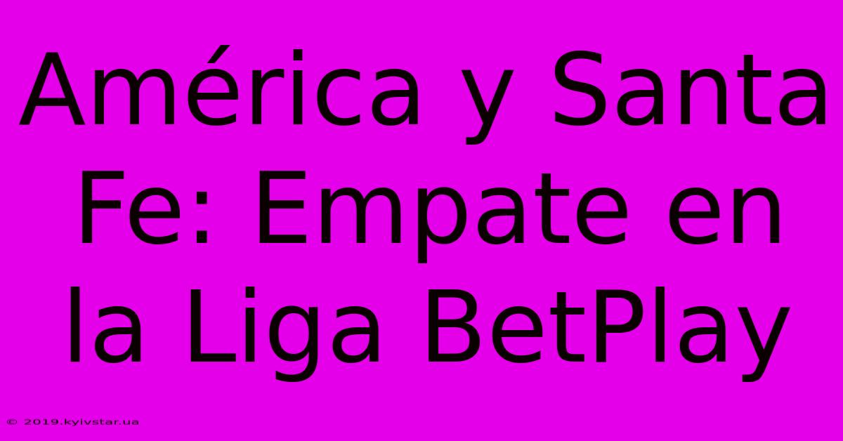 América Y Santa Fe: Empate En La Liga BetPlay