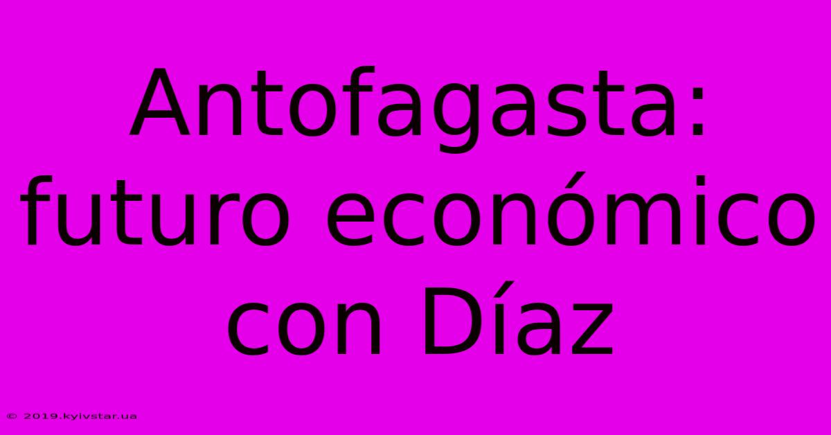 Antofagasta:  Futuro Económico Con Díaz