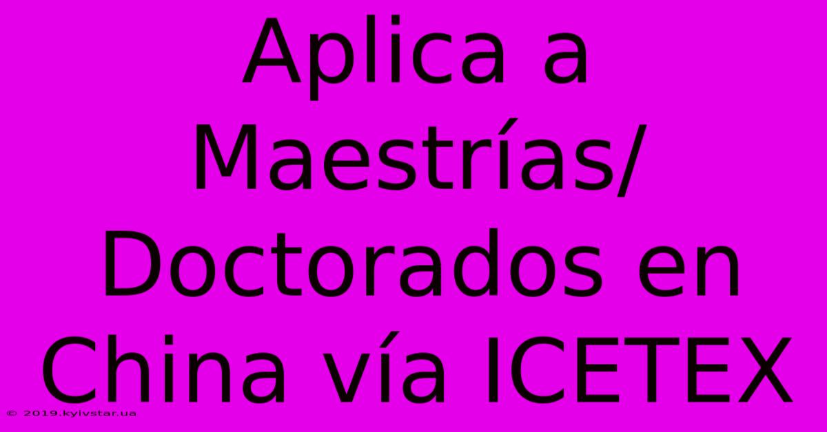 Aplica A Maestrías/Doctorados En China Vía ICETEX