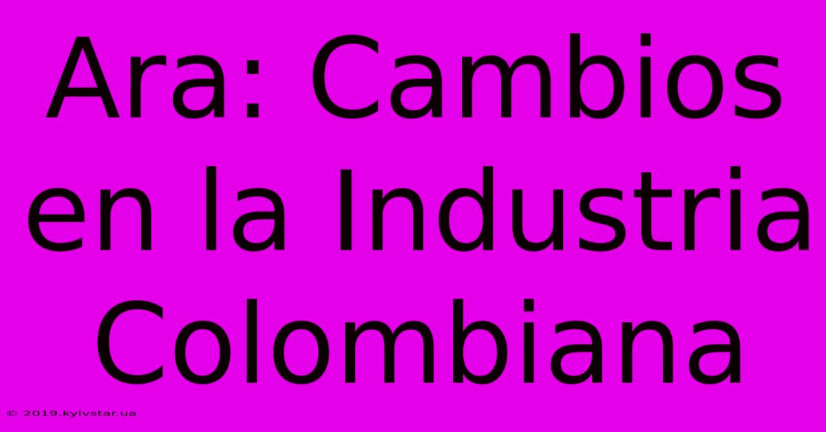 Ara: Cambios En La Industria Colombiana