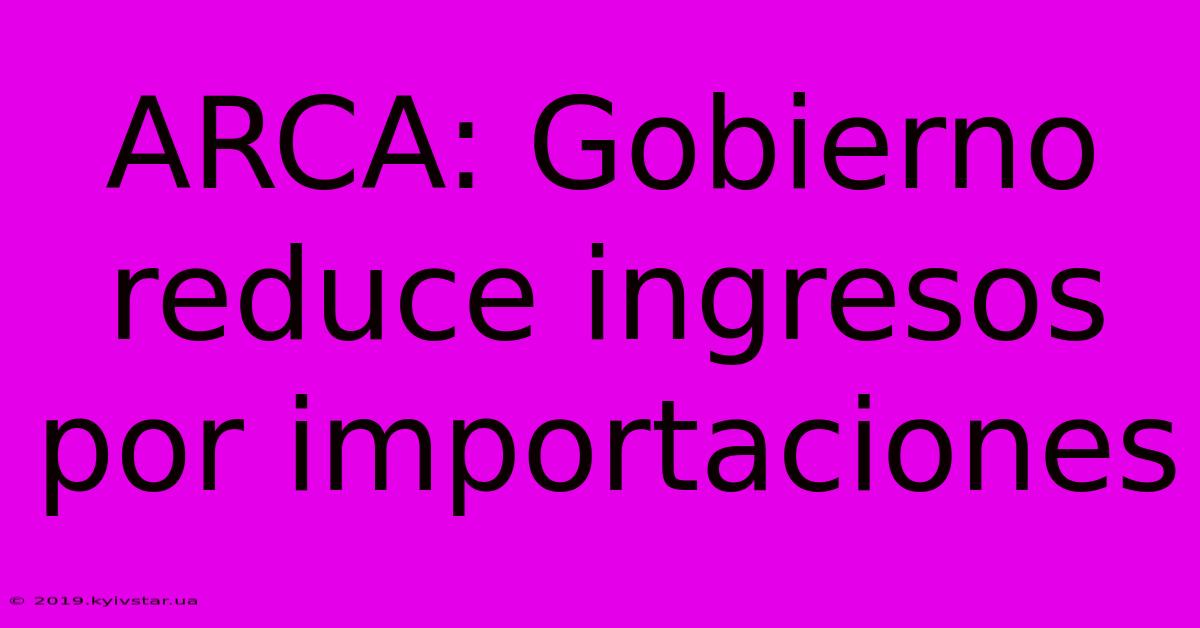 ARCA: Gobierno Reduce Ingresos Por Importaciones