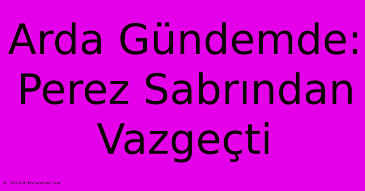 Arda Gündemde: Perez Sabrından Vazgeçti