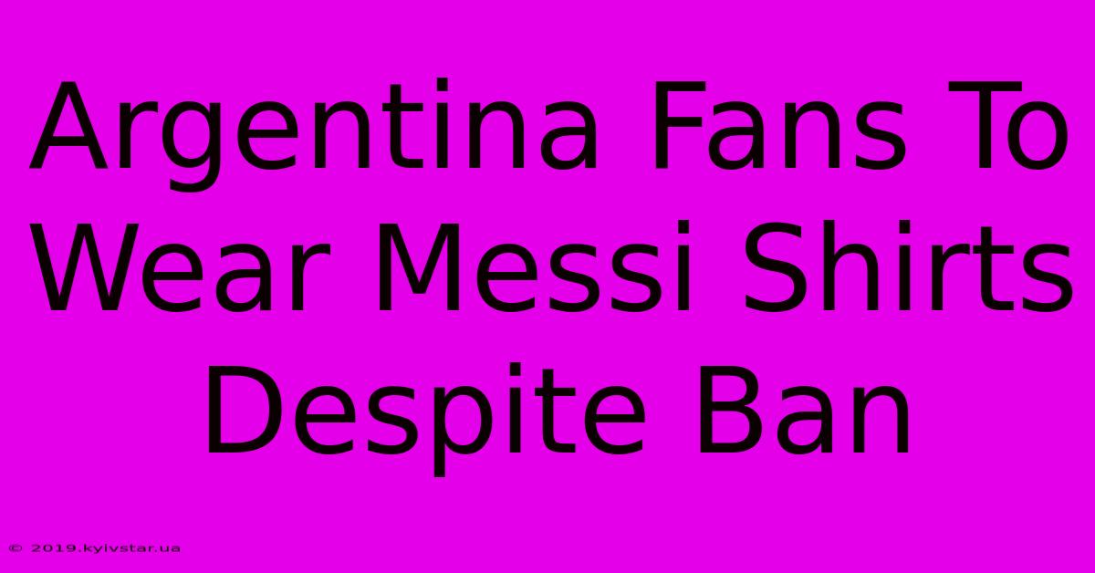 Argentina Fans To Wear Messi Shirts Despite Ban