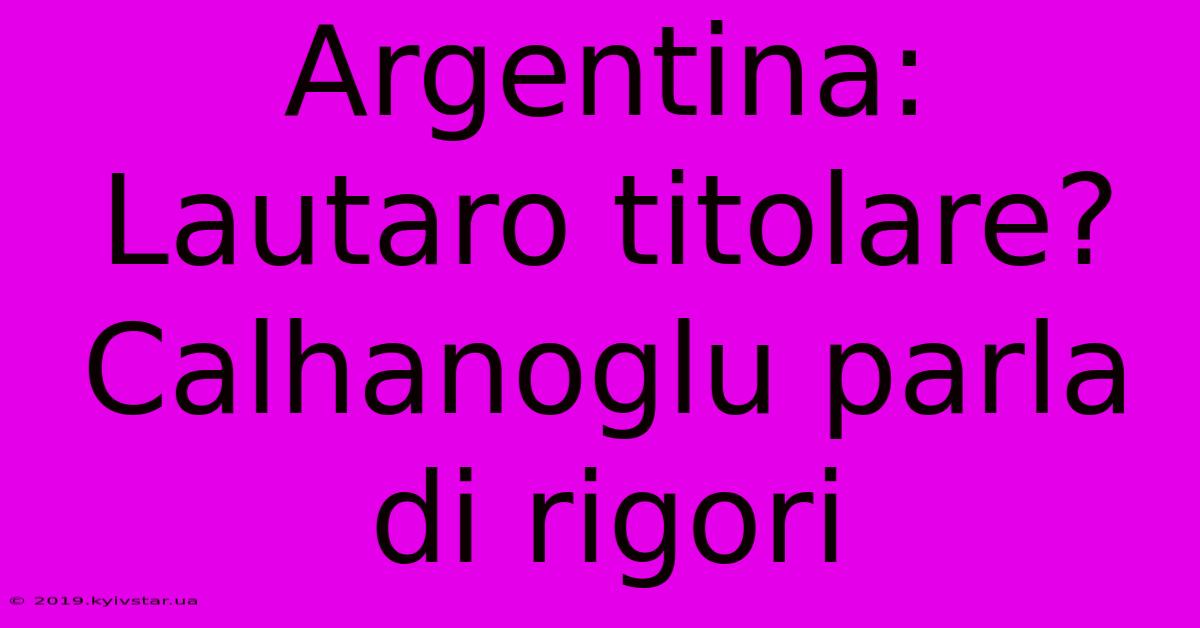 Argentina: Lautaro Titolare? Calhanoglu Parla Di Rigori