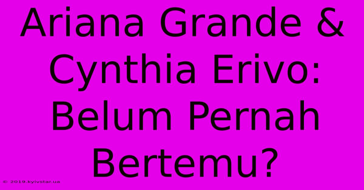 Ariana Grande & Cynthia Erivo: Belum Pernah Bertemu?