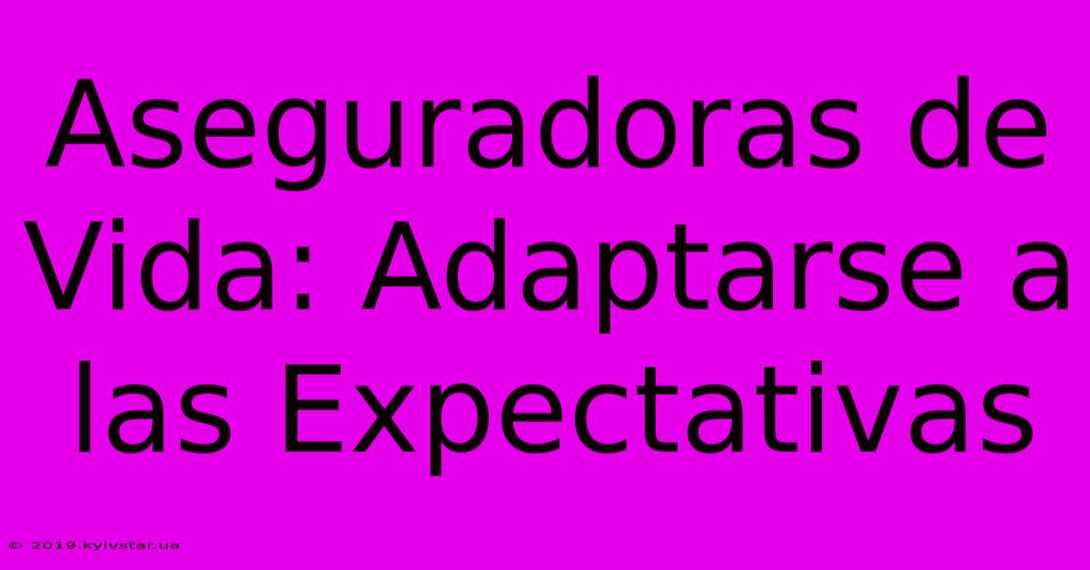 Aseguradoras De Vida: Adaptarse A Las Expectativas