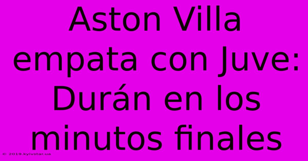 Aston Villa Empata Con Juve: Durán En Los Minutos Finales