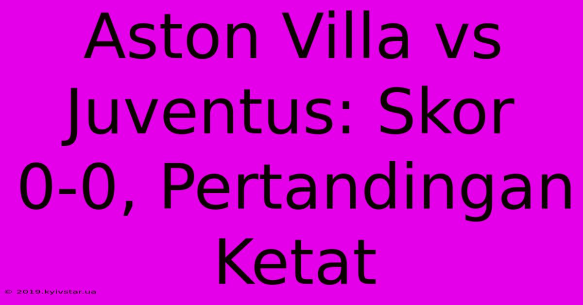 Aston Villa Vs Juventus: Skor 0-0, Pertandingan Ketat