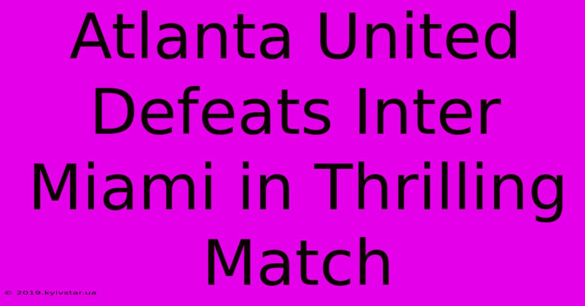 Atlanta United Defeats Inter Miami In Thrilling Match