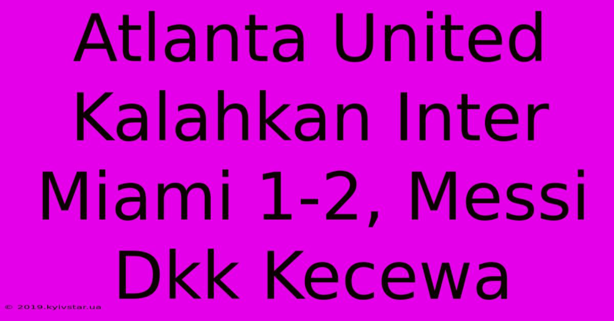 Atlanta United Kalahkan Inter Miami 1-2, Messi Dkk Kecewa