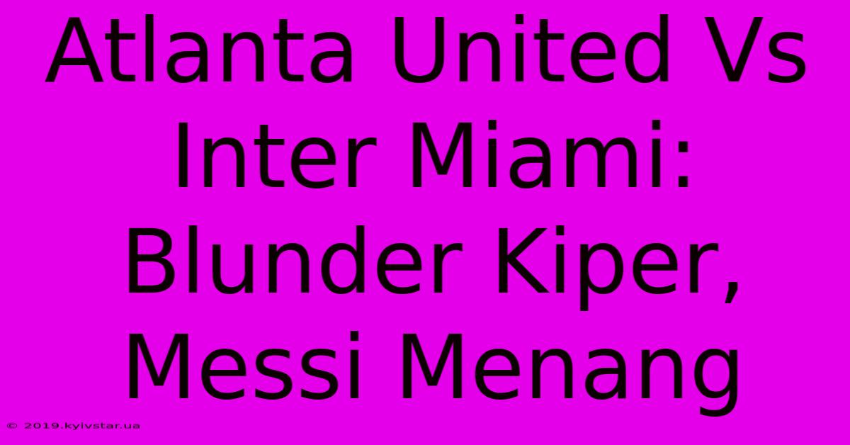 Atlanta United Vs Inter Miami: Blunder Kiper, Messi Menang 