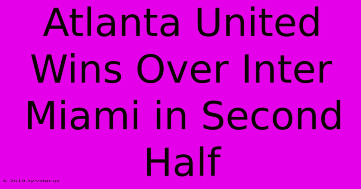 Atlanta United Wins Over Inter Miami In Second Half 