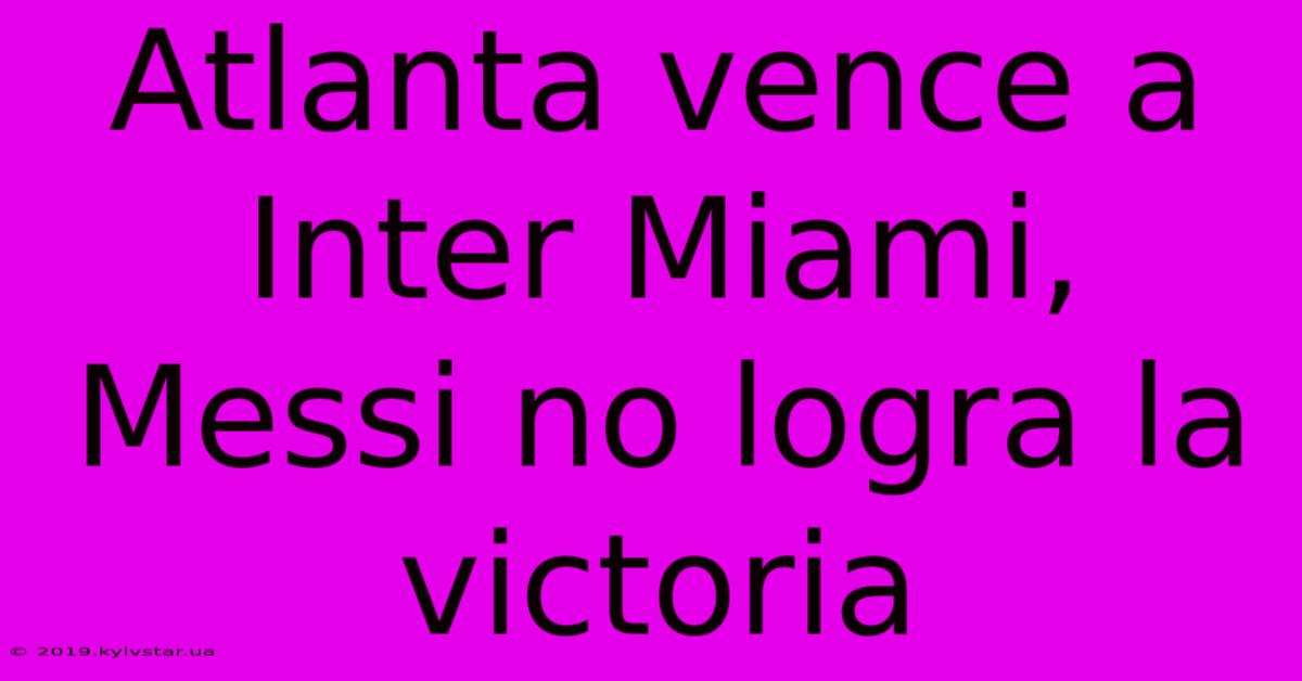 Atlanta Vence A Inter Miami, Messi No Logra La Victoria