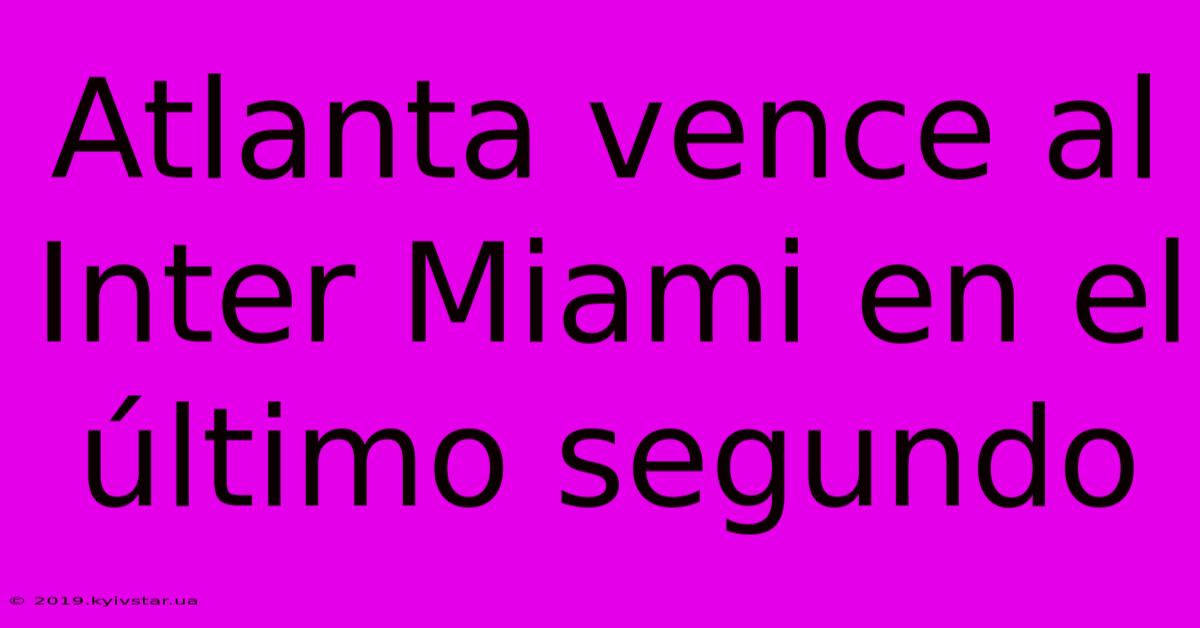 Atlanta Vence Al Inter Miami En El Último Segundo