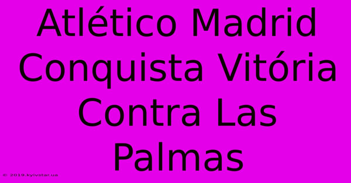 Atlético Madrid Conquista Vitória Contra Las Palmas