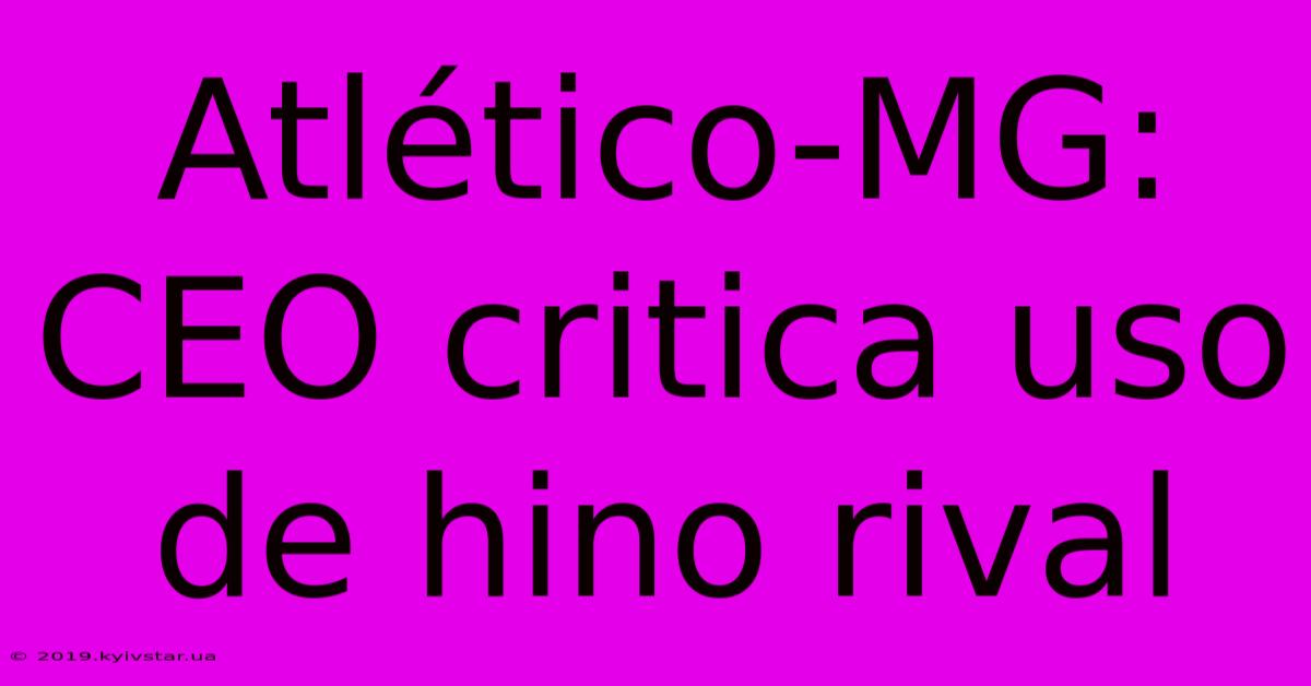 Atlético-MG: CEO Critica Uso De Hino Rival