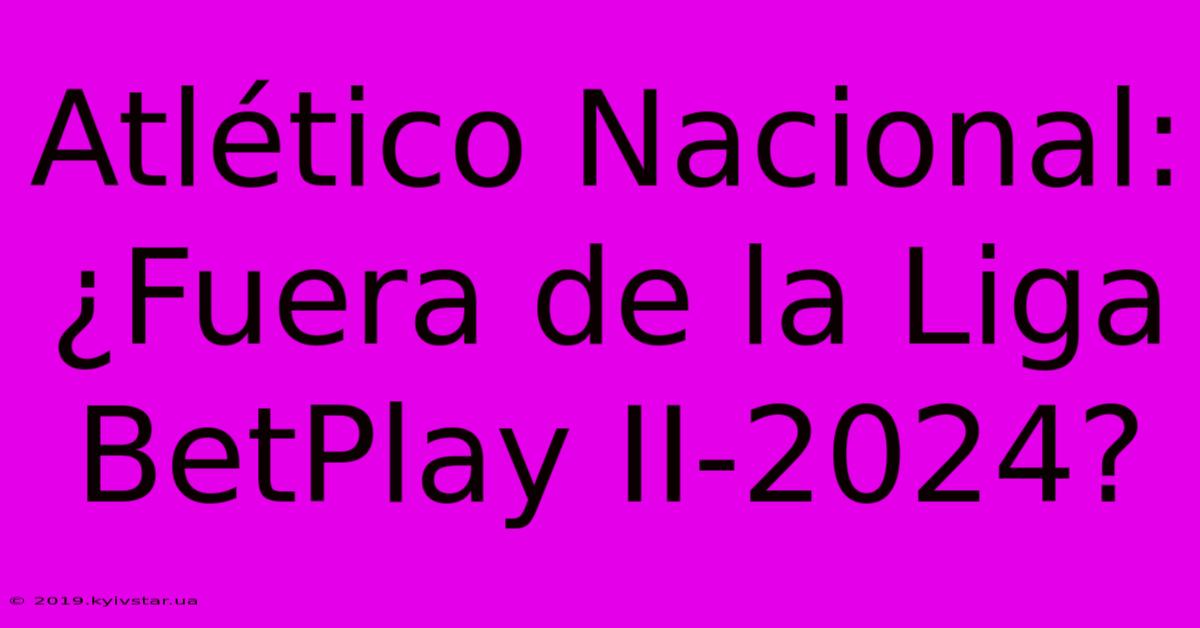 Atlético Nacional: ¿Fuera De La Liga BetPlay II-2024?