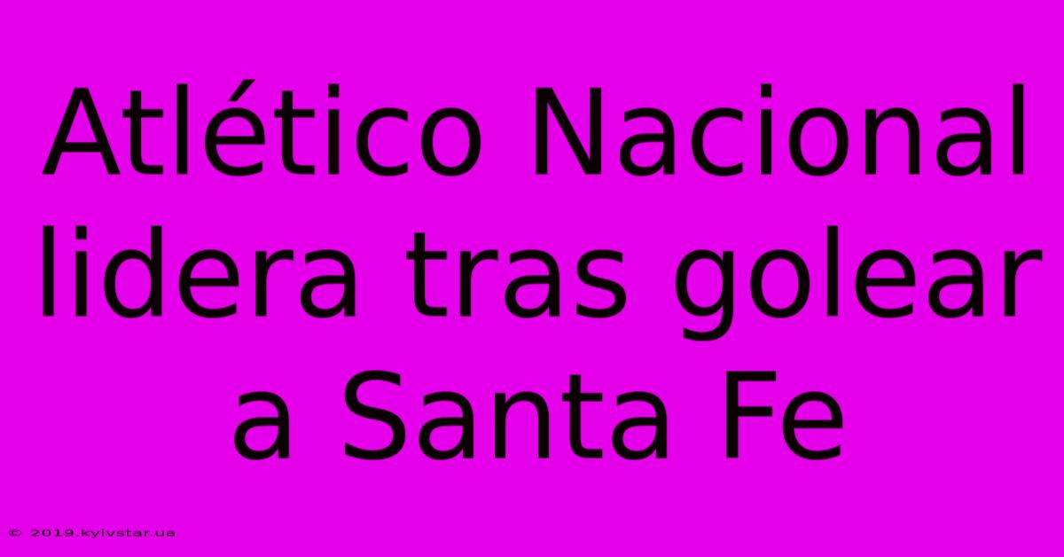 Atlético Nacional Lidera Tras Golear A Santa Fe