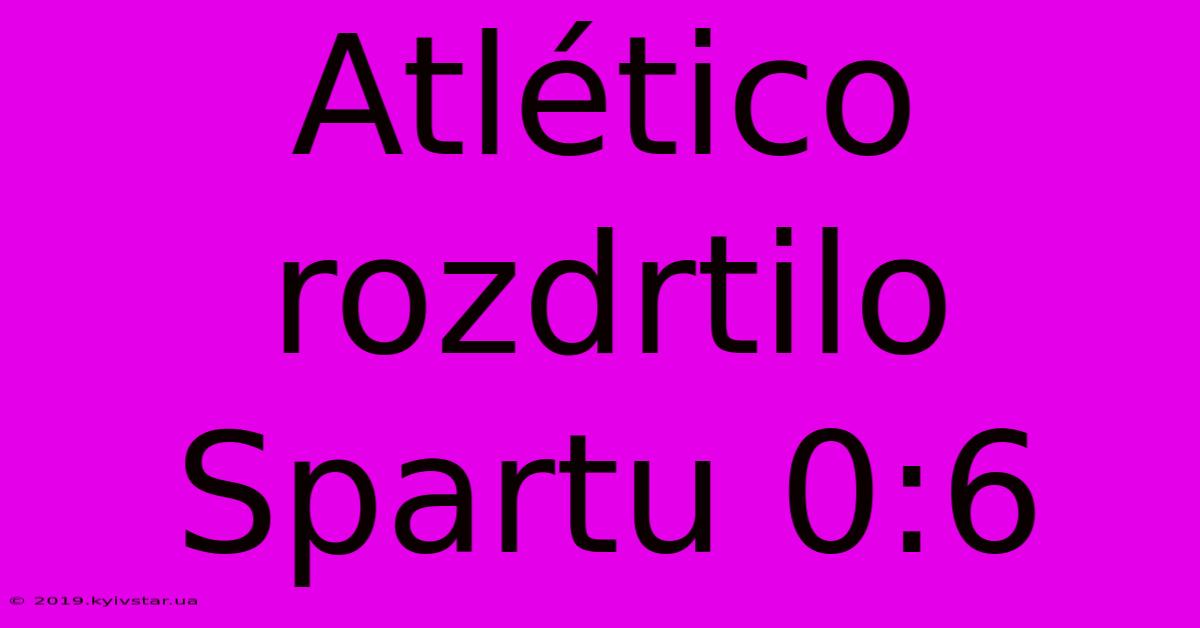 Atlético Rozdrtilo Spartu 0:6